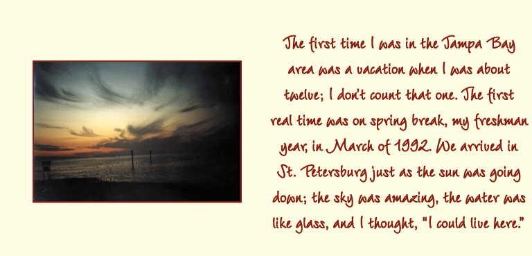 The first time I was in the Tampa Bay area was a vacation when I was about twelve; I dont count that one. The first real time was on spring break, my freshman year, in March of 1992. We arrived in St. Petersburg just as the sun was going down; the sky was amazing, the water was like glass, and I thought, I could live here.