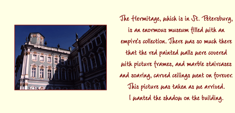 The Hermitage, which is in St. Petersburg, is an enormous museum filled with an empires collection. There was so much there that the red painted walls were covered with picture frames, and marble staircases and soaring, carved ceilings went on forever. This picture was taken as we arrived. I wanted the shadow on the building.