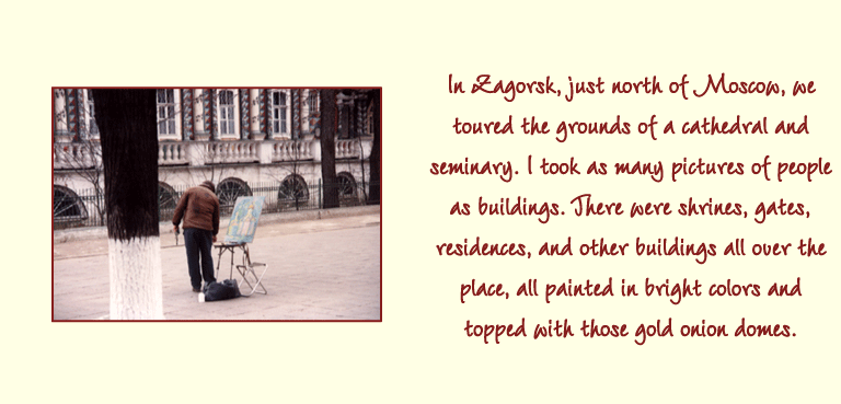 In Zagorsk, just north of Moscow, we toured the grounds of a cathedral and seminary. I took as many pictures of people as buildings. There were shrines, gates, residences, and other buildings all over the place, all painted in bright colors and topped with those gold onion domes.